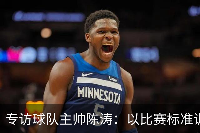 专访球队主帅陈涛：以比赛标准训练，用拼搏回馈球迷